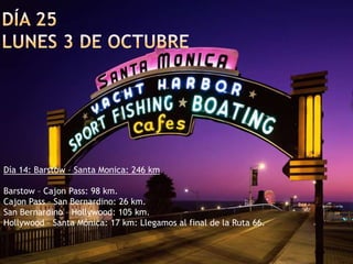 Día 25lunes 3 de octubreDía 14: Barstow – Santa Monica: 246 km Barstow – Cajon Pass: 98 km.Cajon Pass – San Bernardino: 26 km.San Bernardino – Hollywood: 105 km.Hollywood – Santa Mónica: 17 km: Llegamos al final de la Ruta 66.