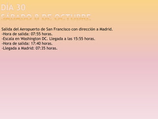 Día 30sábado 8 de octubreSalida del Aeropuerto de San Francisco con dirección a Madrid.-Hora de salida: 07:55 horas.-Escala en Washington DC. Llegada a las 15:55 horas.-Hora de salida: 17:40 horas.-Llegada a Madrid: 07:35 horas.