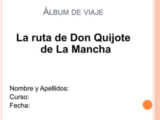 ÁLBUM DE VIAJE
La ruta de Don Quijote
de La Mancha
Nombre y Apellidos:
Curso:
Fecha:
 