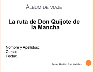 ÁLBUM DE VIAJE
La ruta de Don Quijote de
la Mancha
Nombre y Apellidos:
Curso:
Fecha:
Autora: Beatriz López Hortelano
 