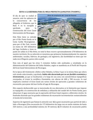 1
Obras de ampliación del Canal de Panamá
RUTA 4: LA DEFINIDA PARA EL MEGA PROYECTO (LONGITUD 278 KMTS )
El día de ayer se realizó el
anuncio, ante los aplausos de
la concurrencia de los
allegados al Gobierno, que la
Ruta 4 es la escogida y
aprobada para la
Construcción del Gran Canal
Interoceánico de Nicaragua.
Esta Ruta tiene su entrada
por el Río Punta Gorda en la
Costa Caribe Nicaragüense ,
pasa por el Río Tule, recorre
un tramo de 105 kilómetros
del lago Cocibolca y tiene su
punto de salida en el Río Brito, en total la Ruta recorre aproximadamente 278 kilómetros de
nuestro territorio. En su selección se menciona que primaron fundamentalmente los aspectos
ambientales, sociales, hídricos, de geología y de ingeniería. (Su factibilidad no tiene que ver
nada con el Negocio; parece obra social)
Esta ruta al igual que las otras 5 restantes habían sido analizadas y estudiadas en la
Administración del Gobierno del Señor Bolaños, según se manifiesta en el Perfil del Proyecto
del Gran Canal Interoceánico de Nicaragua.
En la época del tristemente célebre señor Bolaños, la Ruta 4 que es la misma Ruta que ahora
está siendo seleccionada y aprobada, había sido descartada por no ser factible económica y
técnicamente, ya que se localizarían a lo largo de una zona con características topográficas
escarpadas, al cruzar la cordillera Chontaleña, con alturas de 600 y 700 m.s.n.m., lo cual
implicaría construir el Gran Canal con varios niveles de operación y grandes volúmenes de
excavación, para pasar del mar Caribe al Lago de Nicaragua.
Otro aspecto desfavorable que se mencionaba de esa alternativa es la limitación que impone
su topografía a la construcción de embalses y utilización del caudal del río Punta Gorda, para
almacenar el agua necesaria que la operación del Gran Canal requiere a diferentes niveles. Se
finalizaba diciendo que los grandes volúmenes de excavación incrementarían sustancialmente
el monto de la inversión.
Aspectos de ingeniería que llaman la atención son: 1) La gran excavación que partirá de lado a
lado a Nicaragua (Una excavación de 173 kilómetros de largo con un ancho máximo de hasta
520 metros y una profundidad máxima de 30 metros); 2) El volumen de excavación podría
 