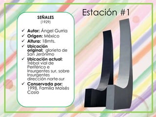 Estación #1SEÑALES
(1929)
 Autor: Ángel Gurria
 Origen: México
 Altura: 18mts.
 Ubicación
original: glorieta de
San Jerónimo
 Ubicación actual:
Trébol vial de
Periférico e
Insurgentes sur, sobre
Insurgentes
dirección norte-sur
 Conservada por:
1998, Familia Moisés
Cosío
 