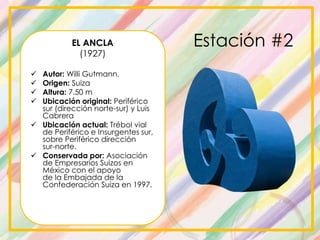 Estación #2EL ANCLA
(1927)
 Autor: Willi Gutmann.
 Origen: Suiza
 Altura: 7.50 m
 Ubicación original: Periférico
sur (dirección norte-sur) y Luis
Cabrera
 Ubicación actual: Trébol vial
de Periférico e Insurgentes sur,
sobre Periférico dirección
sur-norte.
 Conservada por: Asociación
de Empresarios Suizos en
México con el apoyo
de la Embajada de la
Confederación Suiza en 1997.
 