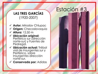 Estación #3
LAS TRES GARCÍAS
(1920-2007)
 Autor: Miroslav Chlupac
 Origen: Checoslovaquia
 Altura: 12.50 m
 Ubicación original:
Periférico sur (dirección
norte-sur) y Fuentes de
Pedregal.
 Ubicación actual: Trébol
vial de Insurgentes sur y
Periférico, sobre
Insurgentes dirección
norte-sur.
 Conservada por: Adidas
 