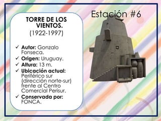 Estación #6
TORRE DE LOS
VIENTOS.
(1922-1997)
 Autor: Gonzalo
Fonseca.
 Origen: Uruguay.
 Altura: 13 m.
 Ubicación actual:
Periférico sur
(dirección norte-sur)
frente al Centro
Comercial Perisur.
 Conservada por:
FONCA.
 