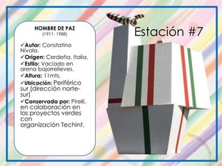 HOMBRE DE PAZ
(1911- 1988)
Autor: Constatino
Nivola.
Origen: Cerdeña, Italia.
Estilo: Vaciado en
arena bajorrelieves.
Altura: 11mts.
Ubicación: Periférico
sur (dirección norte-
sur)
Conservada por: Pirelli,
en colaboración en
los proyectos verdes
con
organización Techint.
Estación #7
 