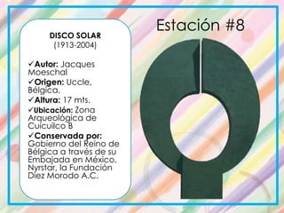 DISCO SOLAR
(1913-2004)
Autor: Jacques
Moeschal
Origen: Uccle,
Bélgica.
Altura: 17 mts.
Ubicación: Zona
Arqueológica de
Cuicuilco B
Conservada por:
Gobierno del Reino de
Bélgica a través de su
Embajada en México,
Nyrstar, la Fundación
Diez Morodo A.C.
Estación #8
 
