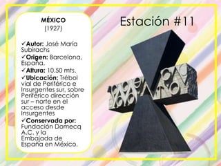 MÉXICO
(1927)
Autor: José María
Subirachs
Origen: Barcelona,
España.
Altura: 10.50 mts.
Ubicación: Trébol
vial de Periférico e
Insurgentes sur, sobre
Periférico dirección
sur – norte en el
acceso desde
Insurgentes
Conservada por:
Fundación Domecq
A.C. y la
Embajada de
España en México.
Estación #11
 