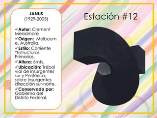 JANUS
(1929-2005)
Autor: Clement
Meadmore
Origen: Melbourn
e, Australia.
Estilo: Corriente
“Estructuras
Primarias.
Altura: 6mts.
Ubicación: Trébol
vial de Insurgentes
sur y Periférico,
sobre Insurgentes
dirección sur-norte.
Conservada por:
Gobierno del
Distrito Federal.
Estación #12
 