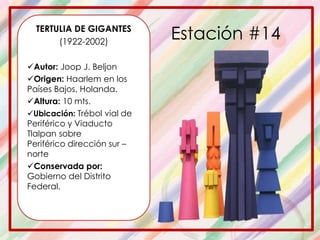 TERTULIA DE GIGANTES
(1922-2002)
Autor: Joop J. Beljon
Origen: Haarlem en los
Países Bajos, Holanda.
Altura: 10 mts.
Ubicación: Trébol vial de
Periférico y Viaducto
Tlalpan sobre
Periférico dirección sur –
norte
Conservada por:
Gobierno del Distrito
Federal.
Estación #14
 