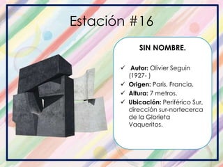 Estación #16
SIN NOMBRE.
 Autor: Olivier Seguin
(1927- )
 Origen: Paris, Francia.
 Altura: 7 metros.
 Ubicación: Periférico Sur,
dirección sur-nortecerca
de la Glorieta
Vaqueritos.
 