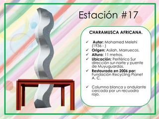 Estación #17
CHARAMUSCA AFRICANA.
 Autor: Mohamed Melehi
(1936 - )
 Origen: Asilah, Marruecos.
 Altura: 11 metros.
 Ubicación: Periférico Sur
dirección sur-norte y puente
de Muyuguardas.
 Restaurada en 2006 por:
Fundación Recycling Planet
A. C.
 Columna blanca y ondulante
cercada por un recuadro
rojo.
 