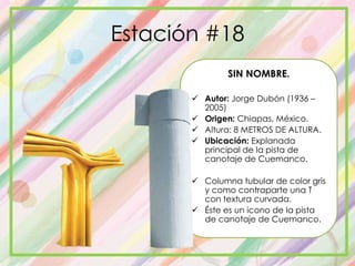 Estación #18
SIN NOMBRE.
 Autor: Jorge Dubón (1936 –
2005)
 Origen: Chiapas, México.
 Altura: 8 METROS DE ALTURA.
 Ubicación: Explanada
principal de la pista de
canotaje de Cuemanco.
 Columna tubular de color gris
y como contraparte una T
con textura curvada.
 Éste es un icono de la pista
de canotaje de Cuemanco.
 