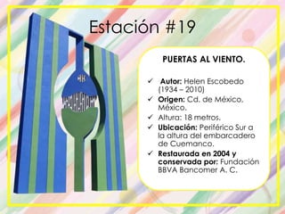 Estación #19
PUERTAS AL VIENTO.
 Autor: Helen Escobedo
(1934 – 2010)
 Origen: Cd. de México,
México.
 Altura: 18 metros.
 Ubicación: Periférico Sur a
la altura del embarcadero
de Cuemanco.
 Restaurada en 2004 y
conservada por: Fundación
BBVA Bancomer A. C.
 