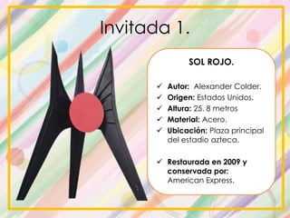 Invitada 1.
SOL ROJO.
 Autor: Alexander Colder.
 Origen: Estados Unidos.
 Altura: 25. 8 metros
 Material: Acero.
 Ubicación: Plaza principal
del estadio azteca.
 Restaurada en 2009 y
conservada por:
American Express.
 