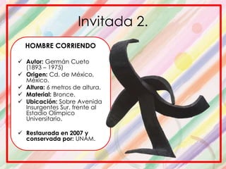 Invitada 2.
HOMBRE CORRIENDO
 Autor: Germán Cueto
(1893 – 1975)
 Origen: Cd. de México,
México.
 Altura: 6 metros de altura.
 Material: Bronce.
 Ubicación: Sobre Avenida
Insurgentes Sur, frente al
Estadio Olímpico
Universitario.
 Restaurada en 2007 y
conservada por: UNAM.
 