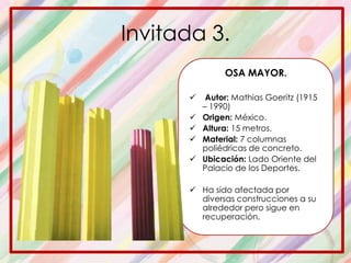 Invitada 3.
OSA MAYOR.
 Autor: Mathias Goeritz (1915
– 1990)
 Origen: México.
 Altura: 15 metros.
 Material: 7 columnas
poliédricas de concreto.
 Ubicación: Lado Oriente del
Palacio de los Deportes.
 Ha sido afectada por
diversas construcciones a su
alrededor pero sigue en
recuperación.
 