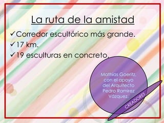 Corredor escultórico más grande.
17 km.
19 esculturas en concreto.
Mathias Goeritz,
con el apoyo
del Arquitecto
Pedro Ramírez
Vázquez.
La ruta de la amistad
 