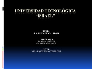 UNIVERSIDAD TECNOLÓGICA “ISRAEL” TEMA: LA RUTA DE CALIDAD INTEGRATES: SANDRA JIMÉNEZ GABRIELA MÁRMOL NIVEL:  VIII – INGENIERIA COMERCIAL 