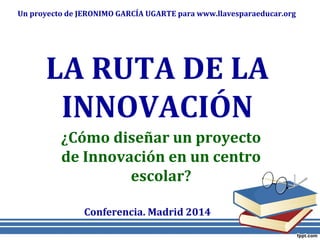 LA RUTA DE LA
INNOVACIÓN
¿Cómo diseñar un proyecto
de Innovación en un centro
escolar?
Un proyecto de JERONIMO GARCÍA UGARTE para www.llavesparaeducar.org
Conferencia. Madrid 2014
 