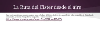 La Ruta del Císter desde el aire
Aquí teneis un vídeo que muestra un poco como es la Ruta del Císter, desde el aire, pasando por todos los pueblos de Cataluña y la
comarca del Alt Camp. Para poder ver los pueblos y todo el recorrido.
https://www.youtube.com/watch?v=X8BueoR8rXQ
 