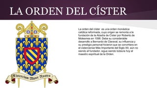 LA ORDEN DEL CÍSTER
La orden del císter es una orden monástica
católica reformada, cuyo origen se remonta a la
fundación de la Abadía de Císter por Roberto de
Molesmes en 1098. Debe su considerable
desarrollo a Bernardo de Claraval, su influencia y
su prestigio personal hicieron que se convirtiera en
el cisterciense Más Importante del Siglo XII, aún no
siendo el fundador, sigue siendo todavía hoy el
maestro espiritual de la Orden.
 