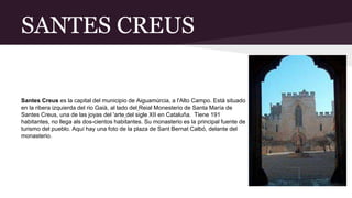 SANTES CREUS
Santes Creus es la capital del municipio de Aiguamúrcia, a l'Alto Campo. Está situado
en la ribera izquierda del rio Gaià, al lado del Reial Monesterio de Santa María de
Santes Creus, una de las joyas del 'arte del sigle XII en Cataluña. Tiene 191
habitantes, no llega als dos-cientos habitantes. Su monasterio es la principal fuente de
turismo del pueblo. Aquí hay una foto de la plaza de Sant Bernat Calbó, delante del
monasterio.
 