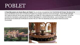 POBLET
El Real Monasterio de Santa María de Poblet. Es uno de los monasterios mas importantes de Europa. Se situa en la
Conca de Barberà al pie de la montaña de Prades.Fue panteón real de la Corona de Aragón, desde finales del siglo
XIV hasta la extinción de la casa real de Aragón en el sigle XV. Aqui podemos ver la fuente de monasterio. El primer
cenobio fue impulsado y patrocinado por Ramón Berenguer IV, conde de Barcelona, que lo entregó a los monjes
bernardos de la abadía de Fontfroide en el año1149. En 1991 fue declarado por la Unesco Patrimonio de la
Humanidad.
 