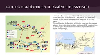 LA RUTA DEL CÍSTER EN EL CAMÍNO DE SANTIAGO
La ruta del Císter es el recorrido más hondo espiritualmente que
puede realizarse en el interior de Cataluña, en la que se dan a
conocer la profundidad de las reformas religiosas de la Edad
Media.
Como el Camino de Santiago, la Ruta del Císter une dos épocas
a través de un milenio de cambios siguiendo el hilo conductor que
la religión y sus manifestaciones artístico-arquitectónicas han
dejado como testigos.
 