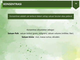 10
KONSENTRASI
Konsentrasi dinyatakan sebagai :
Satuan fisik : satuan bobot (gram, miligram), satuan volume (mililiter, liter).
Satuan kimia : mol, massa rumus, ekivalen.
Konsentrasi adalah zat terlarut dalam setiap satuan larutan atau pelarut
 