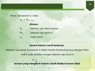 13
Misal : komponen A, maka
PA = Po
A . xA
dimana :
PA : tekanan uap diatas larutan
Po
A : tekanan uap murni A
xA : fraksi mol A
berarti hukum raoult berbunyi :
tekanan uap parsial komponen A dalam larutan berbanding lurus dengan fraksi
mol A yang dikalikan dengan tekanan uap murni A
larutan yang mengikuti hukum raoult disebut larutan ideal.
 
