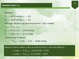 Jawaban Soal 1.a.
17
Diketahui :
Po
1 = 45,16 mmHg, x1 = 0,5
Po
2 = 16,20 mmHg, x2 = 0,5
Sehingga, tekanan uap parsial komponen 1 dan 2 adalah:
P1/2 = Po
1/2 . x1/2
P1 = 45,16 x 0,5 = 22,58 mmHg
P2 = 16,20 x 0,5 = 8,10 mmHg
Tekanan total P sebesar:
Ptotal = 22,58 + 8,10 = 30,68 mmHg
Menurut Hukum Dalton, fraksi mol etil bromida (1) dan etil iodida (2) :
x1 (uap) = P1/Ptotal = 22,58/30,68 = 0,736
x2 (uap) = P2/Ptotal = 8,10/30,68 = 0,264
 