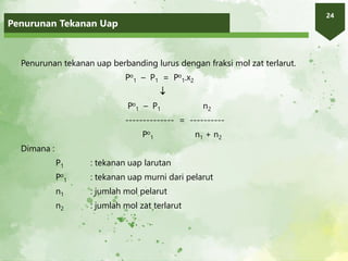 Penurunan Tekanan Uap
24
Penurunan tekanan uap berbanding lurus dengan fraksi mol zat terlarut.
Po
1 – P1 = Po
1.x2

Po
1 – P1 n2
-------------- = ----------
Po
1 n1 + n2
Dimana :
P1 : tekanan uap larutan
Po
1 : tekanan uap murni dari pelarut
n1 : jumlah mol pelarut
n2 : jumlah mol zat terlarut
 