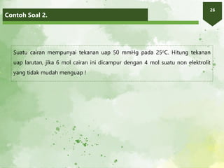 Contoh Soal 2.
26
Suatu cairan mempunyai tekanan uap 50 mmHg pada 25oC. Hitung tekanan
uap larutan, jika 6 mol cairan ini dicampur dengan 4 mol suatu non elektrolit
yang tidak mudah menguap !
 