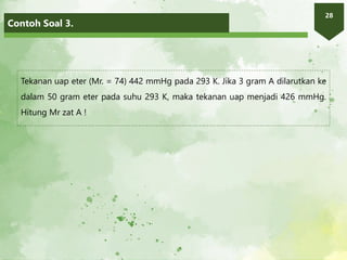 Contoh Soal 3.
28
Tekanan uap eter (Mr. = 74) 442 mmHg pada 293 K. Jika 3 gram A dilarutkan ke
dalam 50 gram eter pada suhu 293 K, maka tekanan uap menjadi 426 mmHg.
Hitung Mr zat A !
 