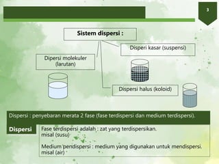 3
Sistem dispersi :
Dipersi molekuler
(larutan)
Dispersi halus (koloid)
Disperi kasar (suspensi)
Dispersi : penyebaran merata 2 fase (fase terdispersi dan medium terdispersi).
Fase terdispersi adalah : zat yang terdispersikan.
misal (susu)
Medium pendispersi : medium yang digunakan untuk mendispersi.
misal (air)
Dispersi
 