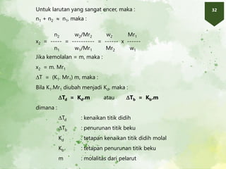 32
Untuk larutan yang sangat encer, maka :
n1 + n2  n1, maka :
n2 w2/Mr2 w2 Mr1
x2 = ----- = ---------- = ------ x ------
n1 w1/Mr1 Mr2 w1
Jika kemolalan = m, maka :
x2 = m. Mr1
T = (K1. Mr1) m, maka :
Bila K1.Mr1 diubah menjadi Kd, maka :
Td = Kd.m atau Tb = Kb.m
dimana :
Td : kenaikan titik didih
Tb : penurunan titik beku
Kd : tetapan kenaikan titik didih molal
Kb : tetapan penurunan titik beku
m : molalitas dari pelarut
 
