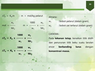 33
Td = Kd.m m = mol/kg pelarut
w2 1000 w2
mol = ------ m = ------- x -----
Mr2 w1 Mr2
1000 w2
Td = Kd x ------- x -----
w1 Mr2
1000 w2
Tb = Kb x ------- x -----
w1 Mr2
dimana :
w1 : bobot pelarut (dalam gram)
w2 : bobot zat terlarut (dalam gram)
CATATAN :
Pada tekanan tetap, kenaikan titik didih
dan penurunan titik beku suatu larutan
encer berbanding lurus dengan
konsentrasi massa.
 