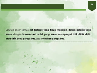 34
Larutan encer semua zat terlarut yang tidak mengion, dalam pelarut yang
sama, dengan konsentrasi molal yang sama, mempunyai titik didik didih
atau titik beku yang sama, pada tekanan yang sama.
 