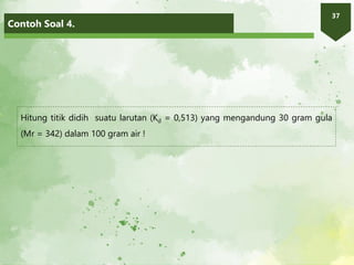 Contoh Soal 4.
37
Hitung titik didih suatu larutan (Kd = 0,513) yang mengandung 30 gram gula
(Mr = 342) dalam 100 gram air !
 