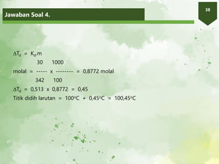 Jawaban Soal 4.
38
Td = Kd.m
30 1000
molal = ----- x -------- = 0,8772 molal
342 100
Td = 0,513 x 0,8772 = 0,45
Titik didih larutan = 100oC + 0,45oC = 100,45oC
 