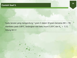 Contoh Soal 5.
39
Suatu larutan yang mengandung 1 gram X dalam 30 gram benzena (Mr = 78)
membeku pada 3,80oC. Sedangkan titik beku murni 5,50oC dan Kb = 5,12.
Hitung Mr X !
 