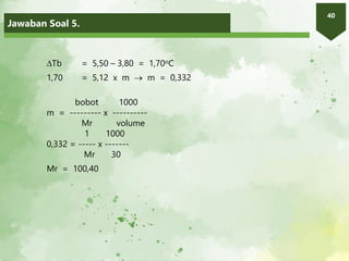 Jawaban Soal 5.
40
Tb = 5,50 – 3,80 = 1,70oC
1,70 = 5,12 x m  m = 0,332
bobot 1000
m = --------- x ----------
Mr volume
1 1000
0,332 = ----- x -------
Mr 30
Mr = 100,40
 
