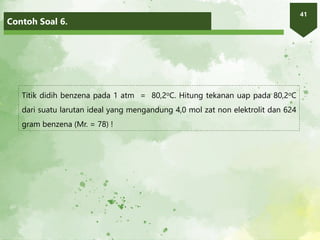 Contoh Soal 6.
41
Titik didih benzena pada 1 atm = 80,2oC. Hitung tekanan uap pada 80,2oC
dari suatu larutan ideal yang mengandung 4,0 mol zat non elektrolit dan 624
gram benzena (Mr. = 78) !
 