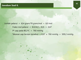 Jawaban Soal 6.
42
Jumlah pelarut = 624 gram/78 gram/mol = 8,0 mol
Fraksi mol pelarut = 8,0/(4,0 + 8,0) = 0,67
Po uap pada 80,2oC = 760 mmHg
Tekanan uap larutan tersebut = 0,67 x 760 mmHg = 509,2 mmHg.
 