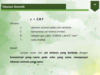 Tekanan Osmotik
44
 = C.R.T
dimana :
 : tekanan osmosis pada suhu tertentu
C : konsentrasi zat terlarut (molar)
R : tetapan gas, yaitu : 0,08205 L.atm.K-1.mol-1
T : suhu multlak
INGAT :
Larutan encer dari zat terlarut yang berbeda dengan
konsentrasi yang sama pada suhu yang sama, mempunyai
tekanan osmosis yang sama.
 