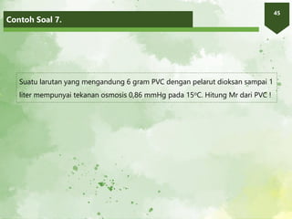 Contoh Soal 7.
45
Suatu larutan yang mengandung 6 gram PVC dengan pelarut dioksan sampai 1
liter mempunyai tekanan osmosis 0,86 mmHg pada 15oC. Hitung Mr dari PVC !
 
