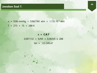 Jawaban Soal 7.
46
 = 0,86 mmHg = 0,86/760 atm = 1,132.10-3 atm
T = 273 + 15 = 288 K
 = C.R.T
0,001132 = 6/Mr x 0,08205 x 288
Mr = 125.249,47
 