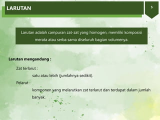 5
Larutan adalah campuran zat-zat yang homogen, memiliki komposisi
merata atau serba sama diseluruh bagian volumenya.
Larutan mengandung :
Zat terlarut :
satu atau lebih (jumlahnya sedikit).
Pelarut :
komponen yang melarutkan zat terlarut dan terdapat dalam jumlah
banyak.
LARUTAN
 