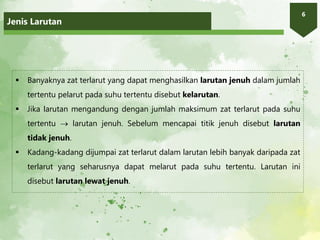 Jenis Larutan
6
 Banyaknya zat terlarut yang dapat menghasilkan larutan jenuh dalam jumlah
tertentu pelarut pada suhu tertentu disebut kelarutan.
 Jika larutan mengandung dengan jumlah maksimum zat terlarut pada suhu
tertentu  larutan jenuh. Sebelum mencapai titik jenuh disebut larutan
tidak jenuh.
 Kadang-kadang dijumpai zat terlarut dalam larutan lebih banyak daripada zat
terlarut yang seharusnya dapat melarut pada suhu tertentu. Larutan ini
disebut larutan lewat jenuh.
 